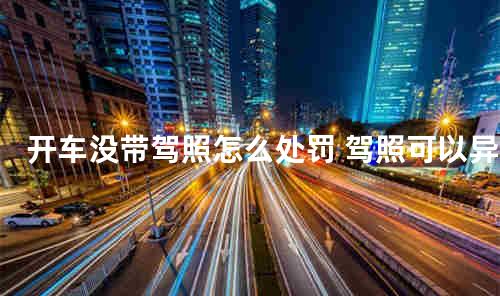 开车没带驾照怎么处罚 驾照可以异地换证吗